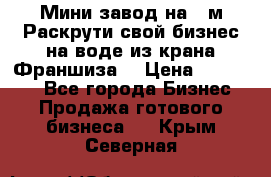 Мини завод на 30м.Раскрути свой бизнес на воде из крана.Франшиза. › Цена ­ 105 000 - Все города Бизнес » Продажа готового бизнеса   . Крым,Северная